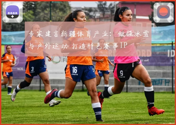 专家建言新疆体育产业：做强冰雪与户外运动 打造特色赛事IP