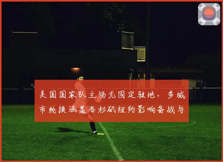 美国国家队主场无固定驻地,多城市轮换涵盖洛杉矶纽约影响备战与售票