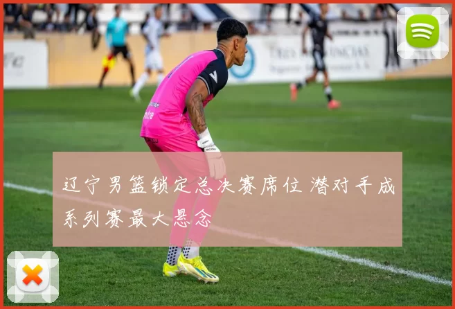 辽宁男篮锁定总决赛席位 潜对手成系列赛最大悬念