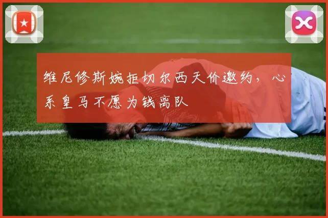 维尼修斯婉拒切尔西天价邀约，心系皇马不愿为钱离队