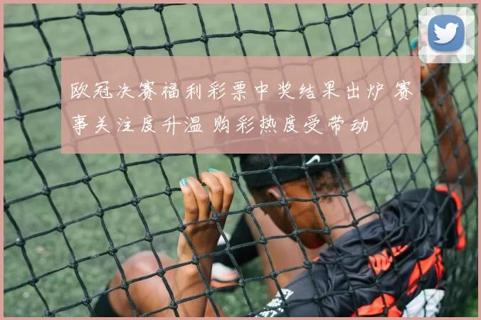 欧冠决赛福利彩票中奖结果出炉 赛事关注度升温 购彩热度受带动