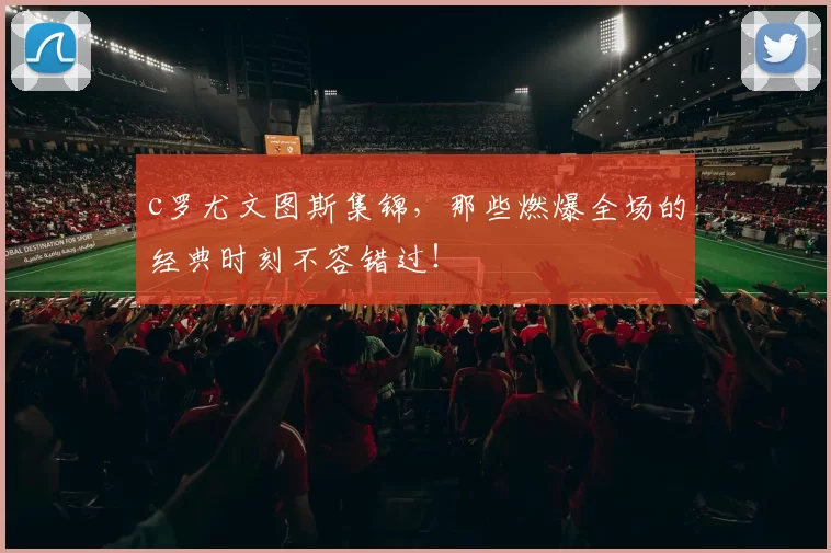 c罗尤文图斯集锦，那些燃爆全场的经典时刻不容错过！