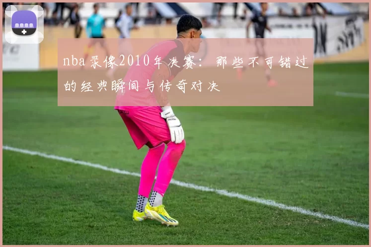 nba录像2010年决赛：那些不可错过的经典瞬间与传奇对决