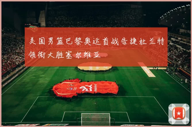 美国男篮巴黎奥运首战告捷杜兰特领衔大胜塞尔维亚