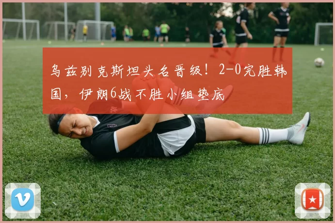 乌兹别克斯坦头名晋级！2-0完胜韩国，伊朗6战不胜小组垫底