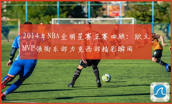 2014年NBA全明星赛正赛回顾：欧文MVP领衔东部力克西部精彩瞬间