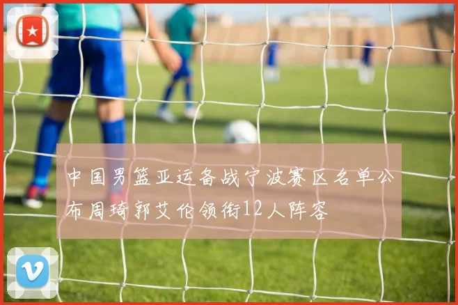 中国男篮亚运备战宁波赛区名单公布周琦郭艾伦领衔12人阵容