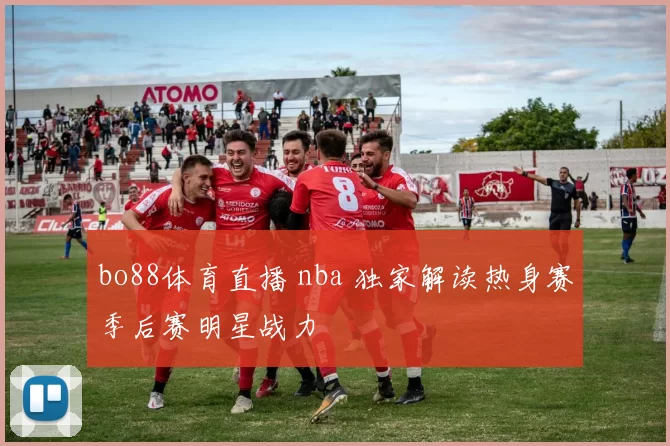 bo88体育直播 nba 独家解读热身赛季后赛明星战力