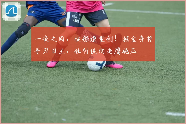 一夜之间，快船遭重创！掘金弃将手刃旧主，独行侠向老鹰施压