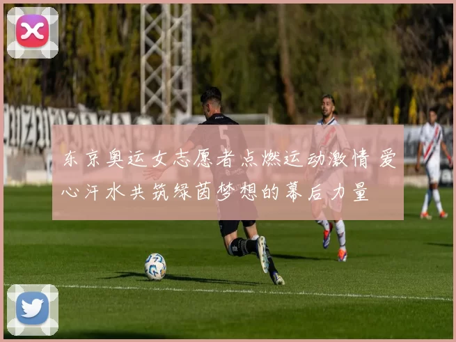 东京奥运女志愿者点燃运动激情 爱心汗水共筑绿茵梦想的幕后力量