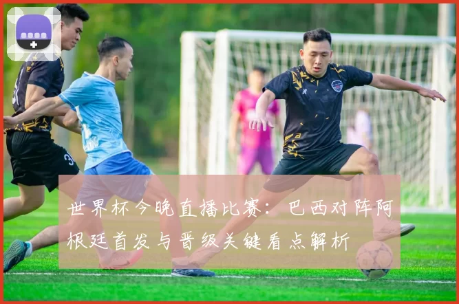 世界杯今晚直播比赛:巴西对阵阿根廷首发与晋级关键看点解析