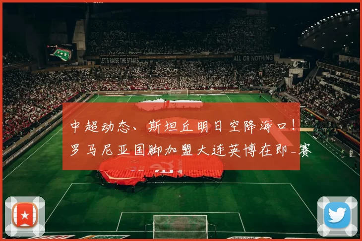 中超动态、斯坦丘明日空降海口！罗马尼亚国脚加盟大连英博在即_赛季_赛场_意甲