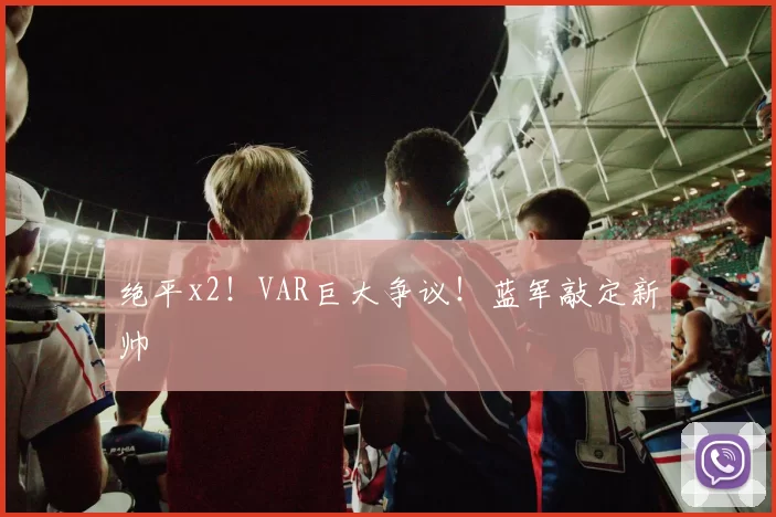 绝平x2！VAR巨大争议！蓝军敲定新帅