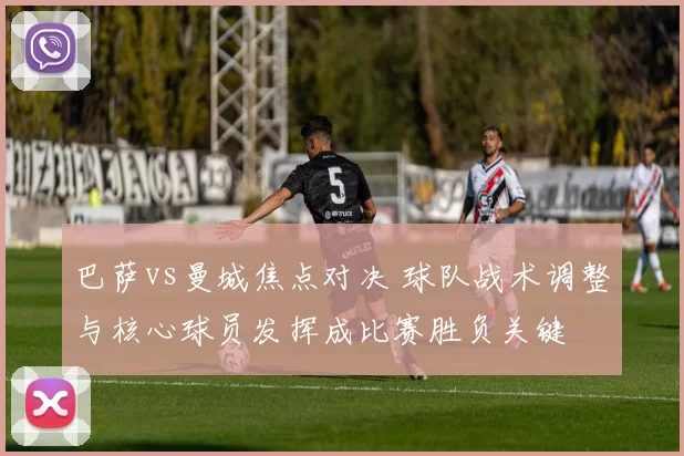 巴萨vs曼城焦点对决 球队战术调整与核心球员发挥成比赛胜负关键