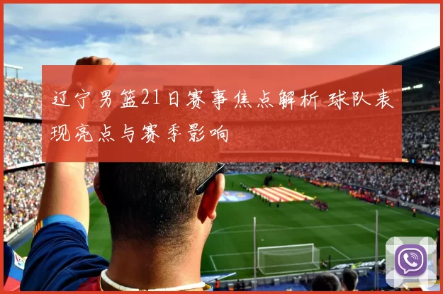 辽宁男篮21日赛事焦点解析 球队表现亮点与赛季影响
