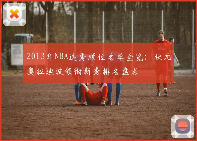 2013年NBA选秀顺位名单全览：状元奥拉迪波领衔新秀排名盘点