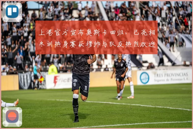 上港官方宣布奥斯卡回归，已亮相冬训热身赛获穆帅与队友热烈欢迎_维塔尔_海港_穆斯卡特