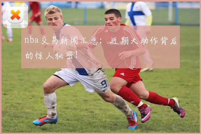 nba交易新闻汇总：近期大动作背后的惊人秘密！