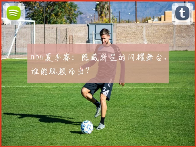 nba夏季赛：隐藏新星的闪耀舞台，谁能脱颖而出？