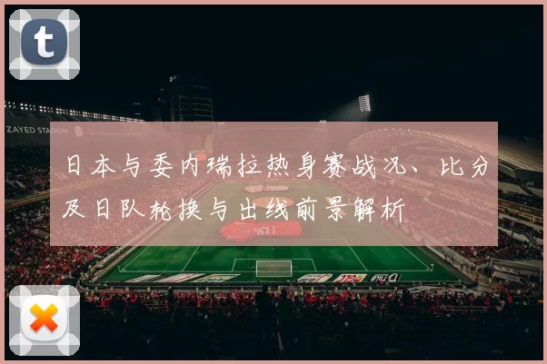 日本与委内瑞拉热身赛战况、比分及日队轮换与出线前景解析