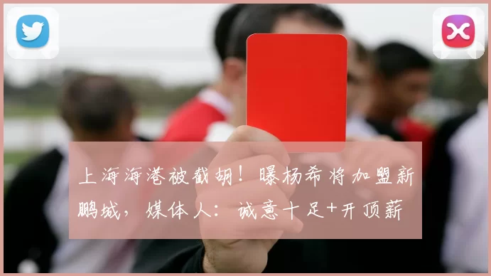 上海海港被截胡！曝杨希将加盟新鹏城，媒体人：诚意十足+开顶薪