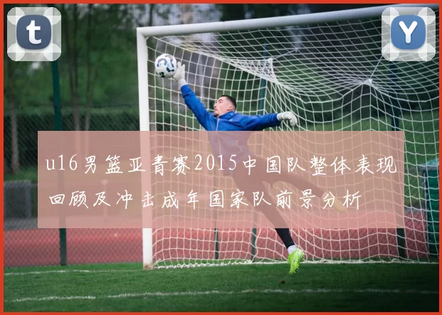 u16男篮亚青赛2015中国队整体表现回顾及冲击成年国家队前景分析