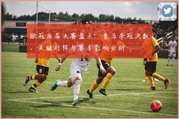 欧冠历届决赛盘点:皇马夺冠次数、关键对阵与赛季影响分析