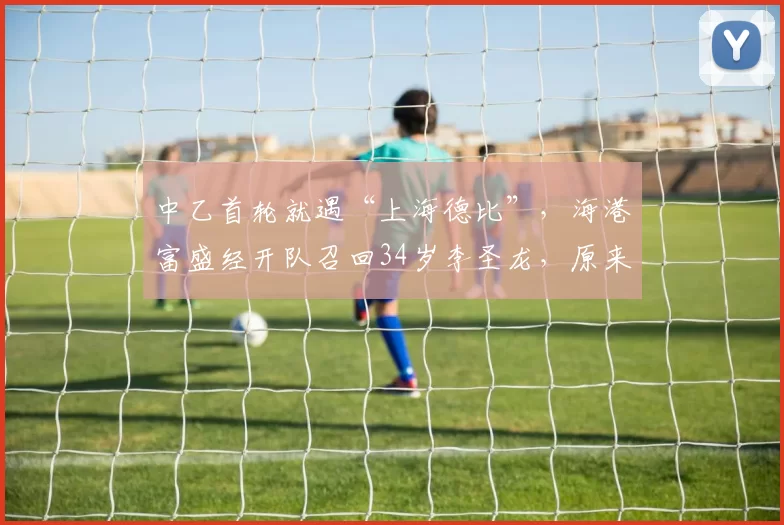 中乙首轮就遇“上海德比”，海港富盛经开队召回34岁李圣龙，原来是为冲甲？