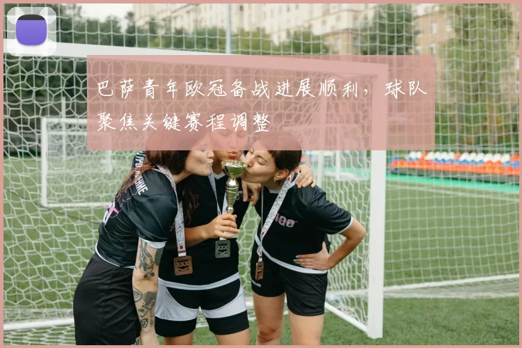 巴萨青年欧冠备战进展顺利，球队聚焦关键赛程调整